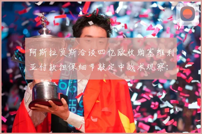 阿斯拉莫斯洽谈四亿欧收购塞维利亚付款担保细节敲定中战术观察：最新赛事动态与深度分析