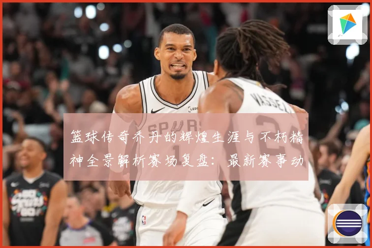 篮球传奇乔丹的辉煌生涯与不朽精神全景解析赛场复盘：最新赛事动态与深度分析