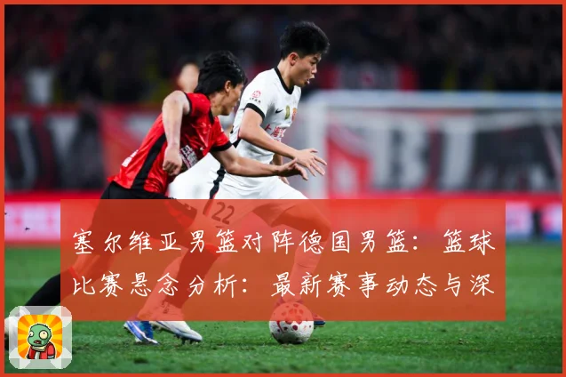 塞尔维亚男篮对阵德国男篮：篮球比赛悬念分析：最新赛事动态与深度分析