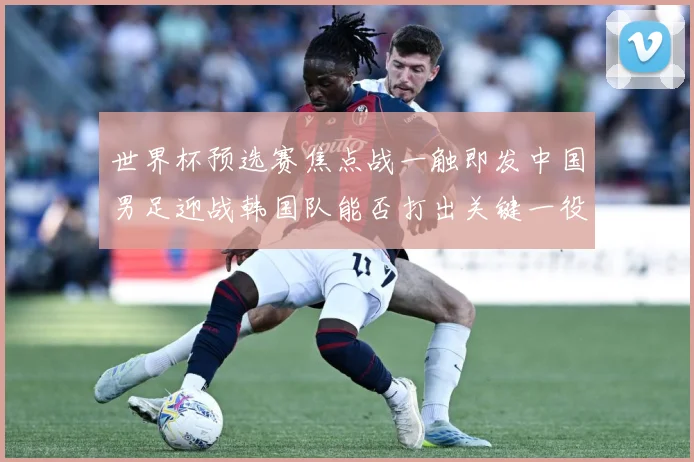 世界杯预选赛焦点战一触即发中国男足迎战韩国队能否打出关键一役：最新赛事动态与深度分析