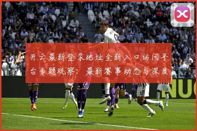 开云最新登录地址全新入口访问平台专题观察：最新赛事动态与深度分析