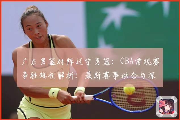 广东男篮对阵辽宁男篮：CBA常规赛争胜路径解析：最新赛事动态与深度分析