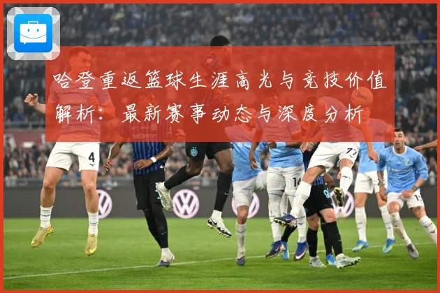 哈登重返篮球生涯高光与竞技价值解析：最新赛事动态与深度分析