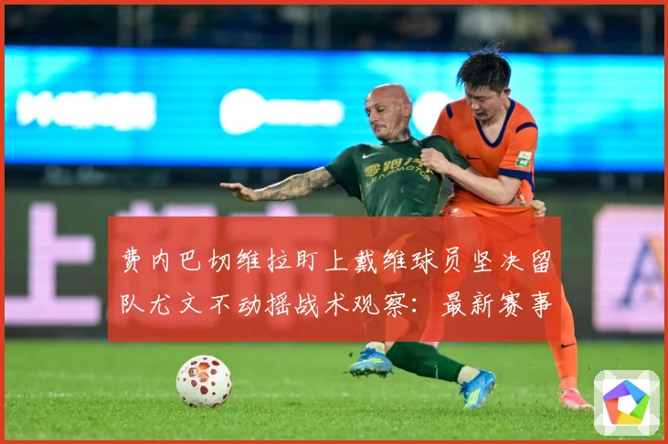 费内巴切维拉盯上戴维球员坚决留队尤文不动摇战术观察：最新赛事动态与深度分析