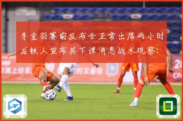 李金羽赛前发布会正常出席两小时后铁人宣布其下课消息战术观察：最新赛事动态与深度分析