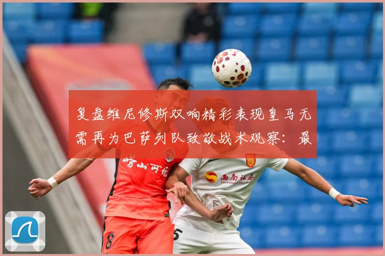 复盘维尼修斯双响精彩表现皇马无需再为巴萨列队致敬战术观察：最新赛事动态与深度分析