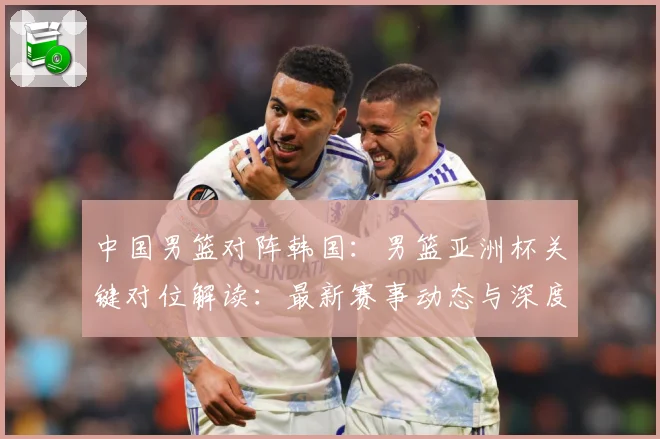 中国男篮对阵韩国：男篮亚洲杯关键对位解读：最新赛事动态与深度分析