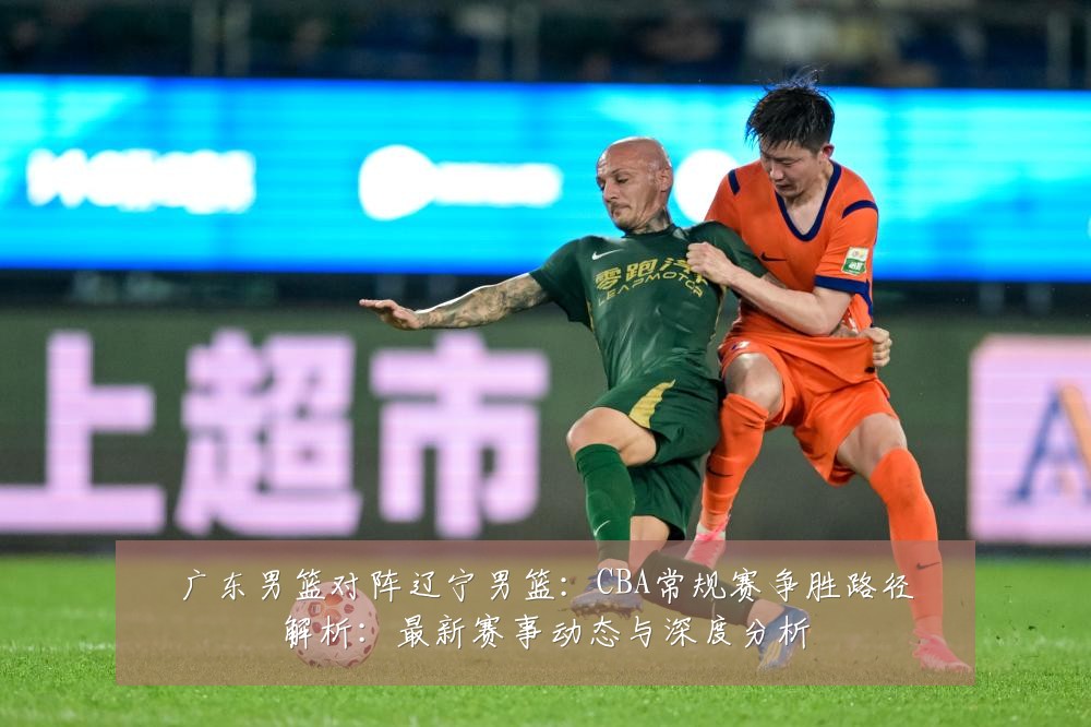 广东男篮对阵辽宁男篮:CBA常规赛争胜路径解析:最新赛事动态与深度分析