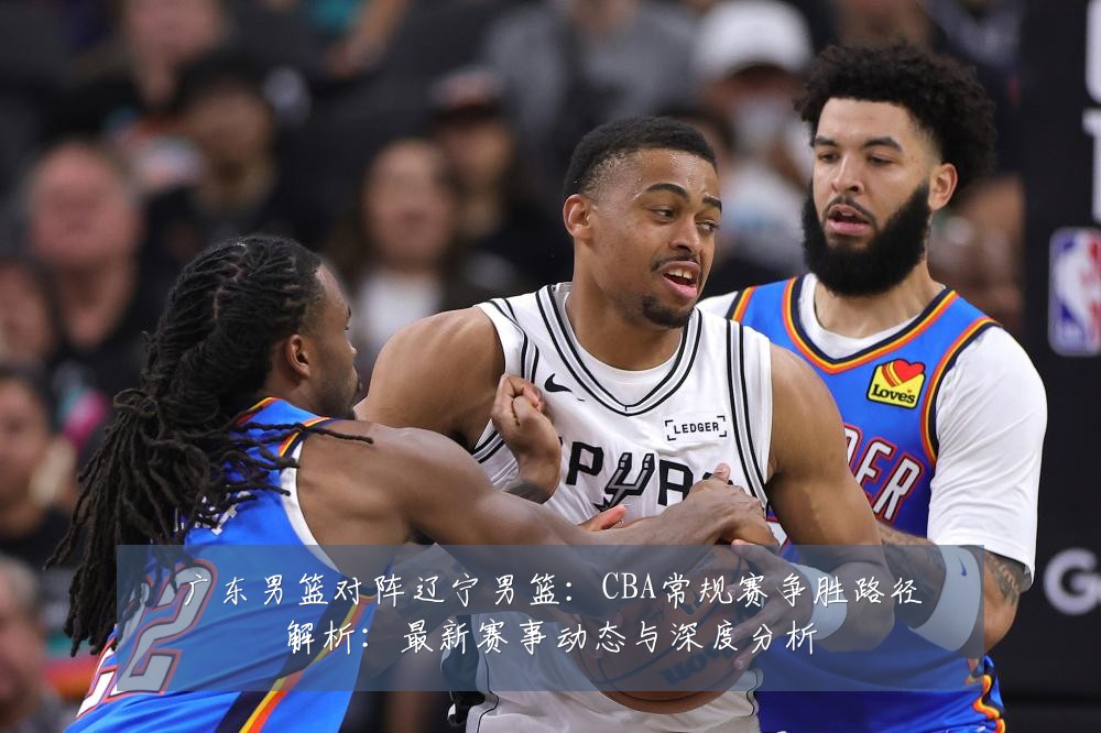 广东男篮对阵辽宁男篮：CBA常规赛争胜路径解析：最新赛事动态与深度分析