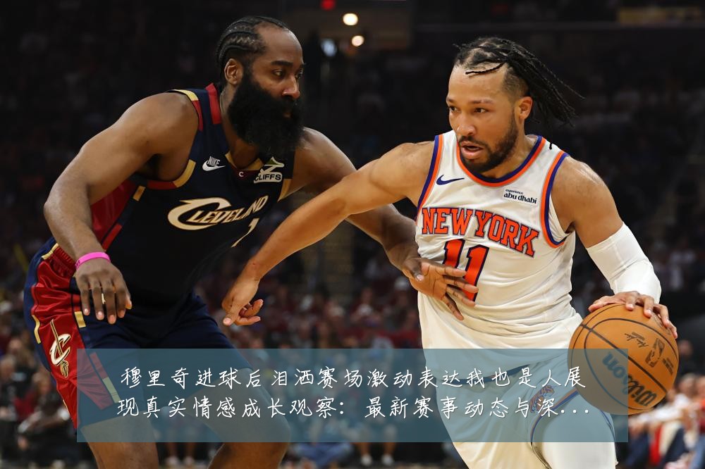 穆里奇进球后泪洒赛场激动表达我也是人展现真实情感成长观察:最新赛事动态与深度分析