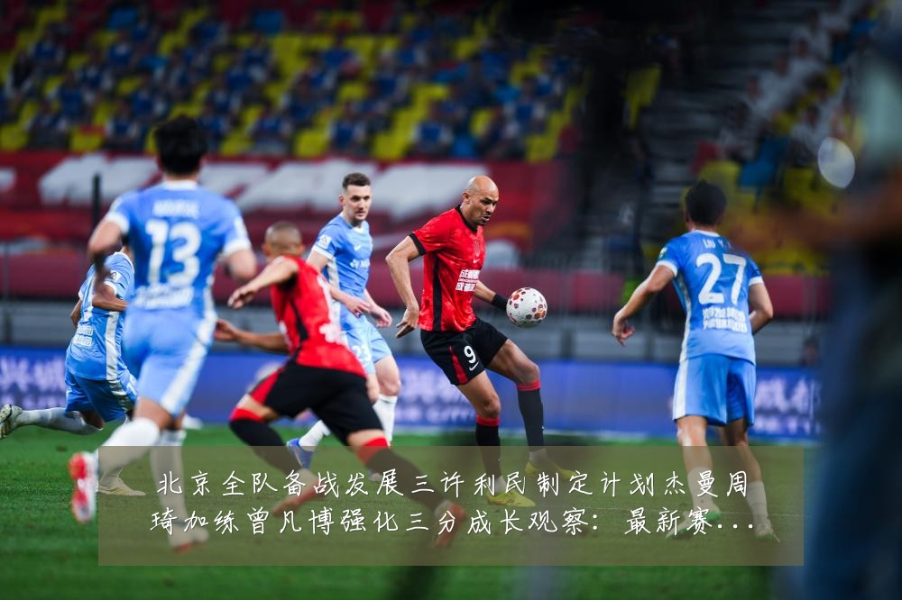 北京全队备战发展三许利民制定计划杰曼周琦加练曾凡博强化三分成长观察:最新赛事动态与深度分析